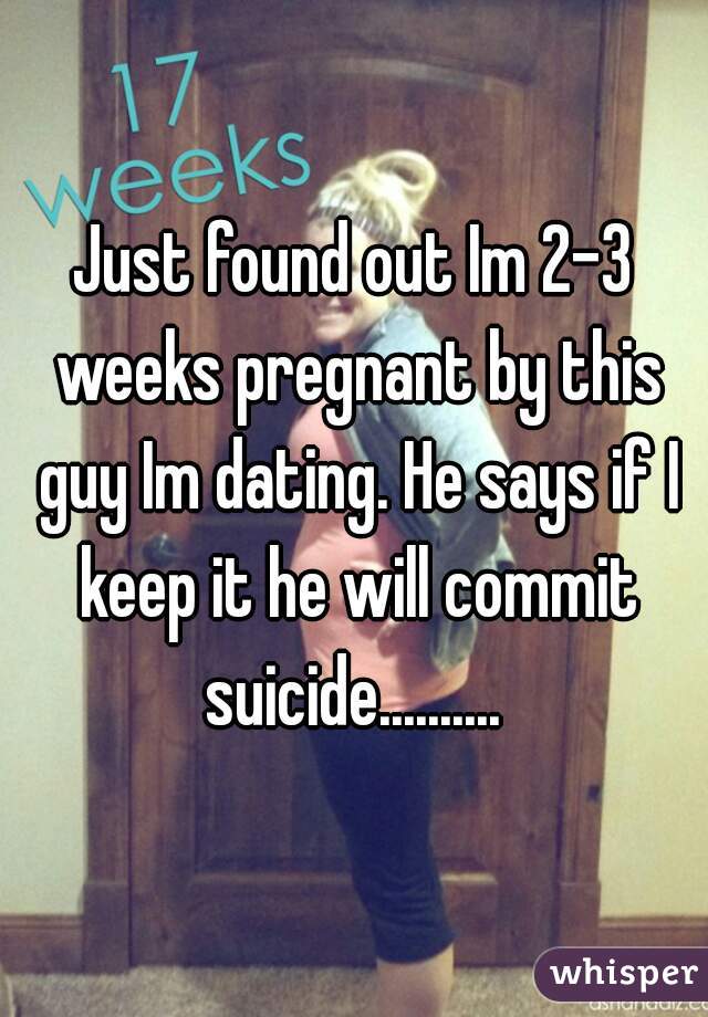 Just found out Im 2-3 weeks pregnant by this guy Im dating. He says if I keep it he will commit suicide.......... 