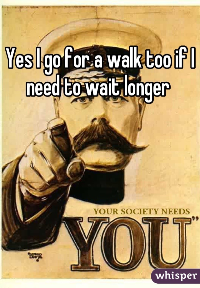 Yes I go for a walk too if I need to wait longer 