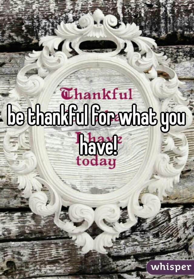 be thankful for what you have!