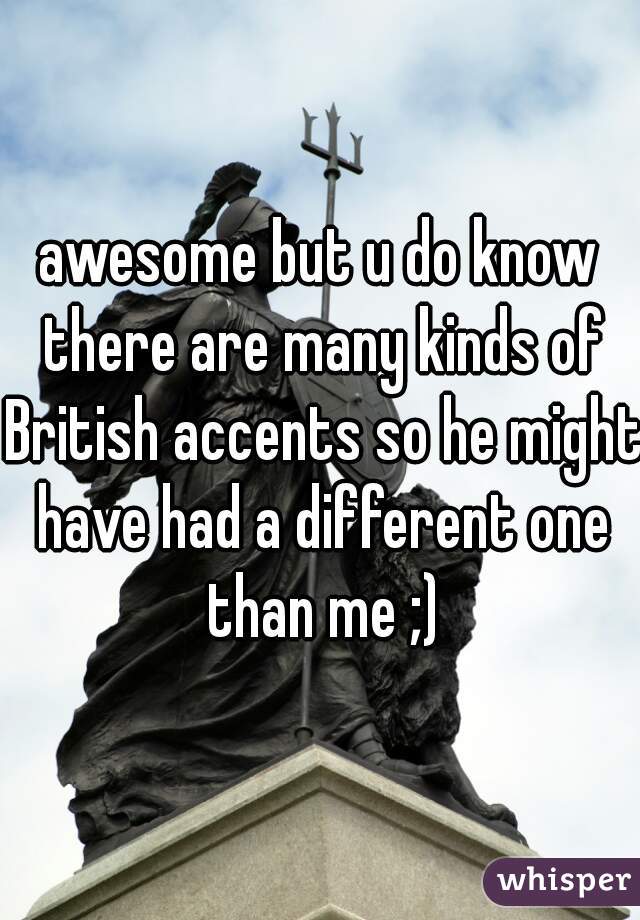 awesome but u do know there are many kinds of British accents so he might have had a different one than me ;)