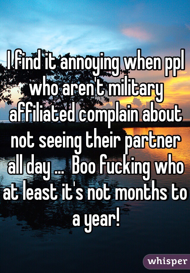 I find it annoying when ppl who aren't military affiliated complain about not seeing their partner all day ...  Boo fucking who at least it's not months to a year!