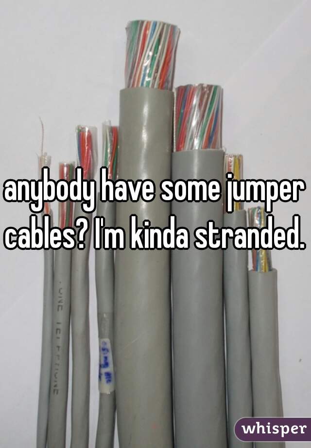 anybody have some jumper cables? I'm kinda stranded.  