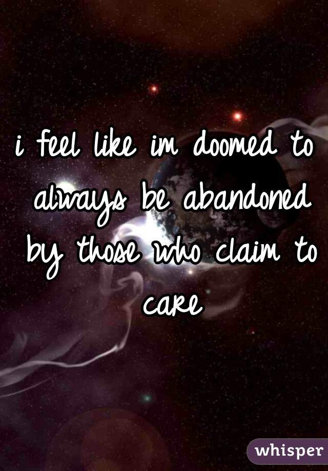 i feel like im doomed to always be abandoned by those who claim to care