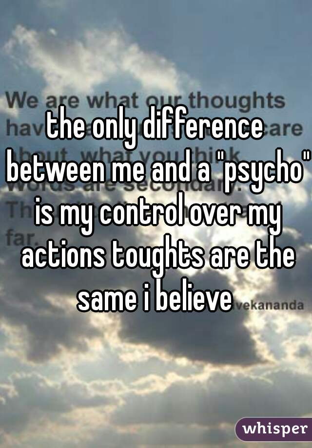 the only difference between me and a "psycho" is my control over my actions toughts are the same i believe 