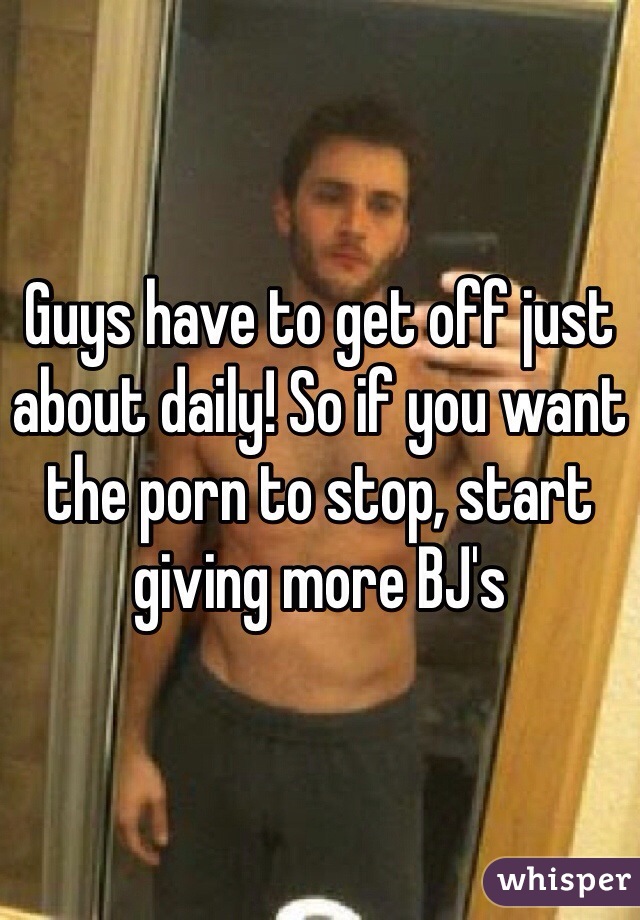 Guys have to get off just about daily! So if you want the porn to stop, start giving more BJ's 