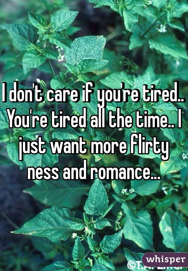 I don't care if you're tired.. You're tired all the time.. I just want more flirty ness and romance... 