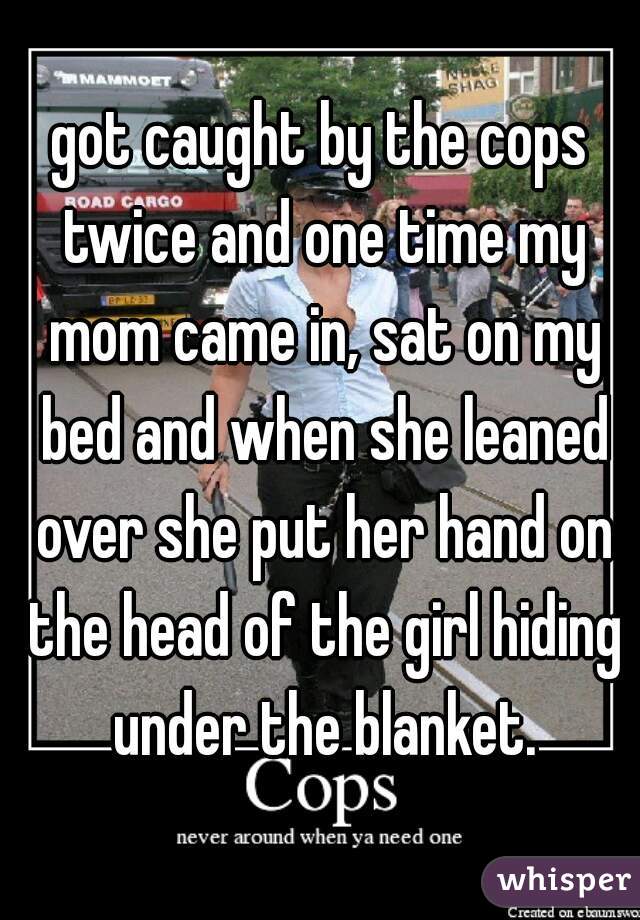 got caught by the cops twice and one time my mom came in, sat on my bed and when she leaned over she put her hand on the head of the girl hiding under the blanket.