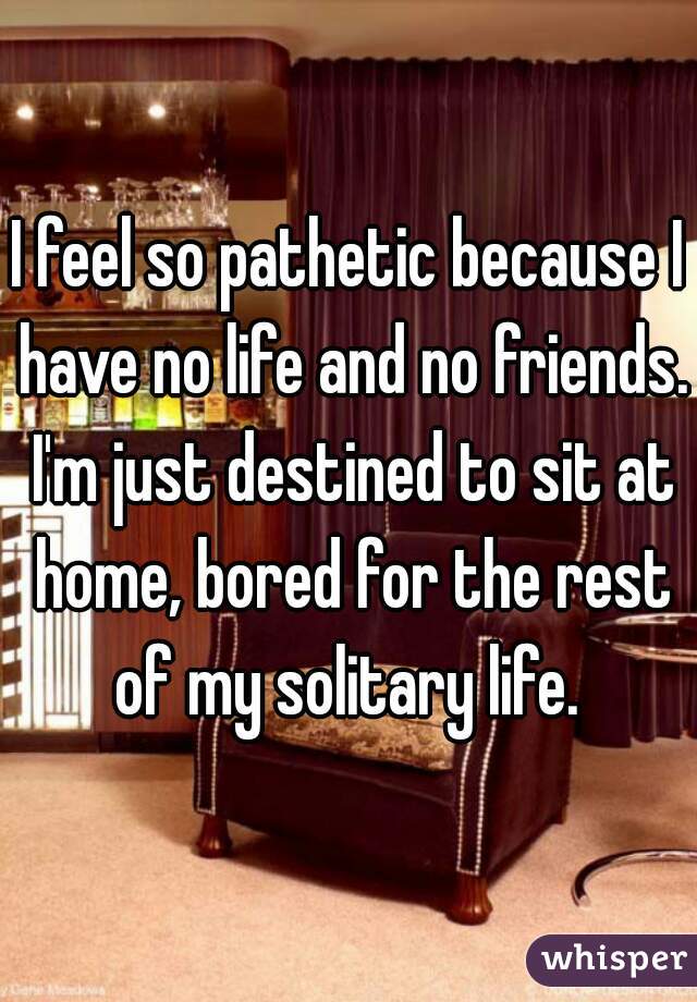 I feel so pathetic because I have no life and no friends. I'm just destined to sit at home, bored for the rest of my solitary life. 