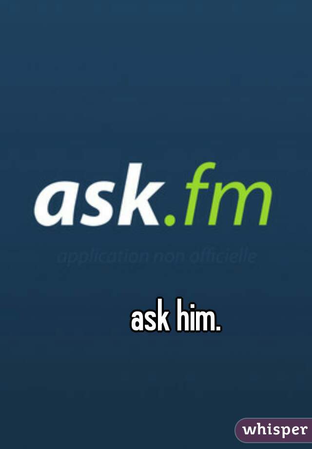 ask him.