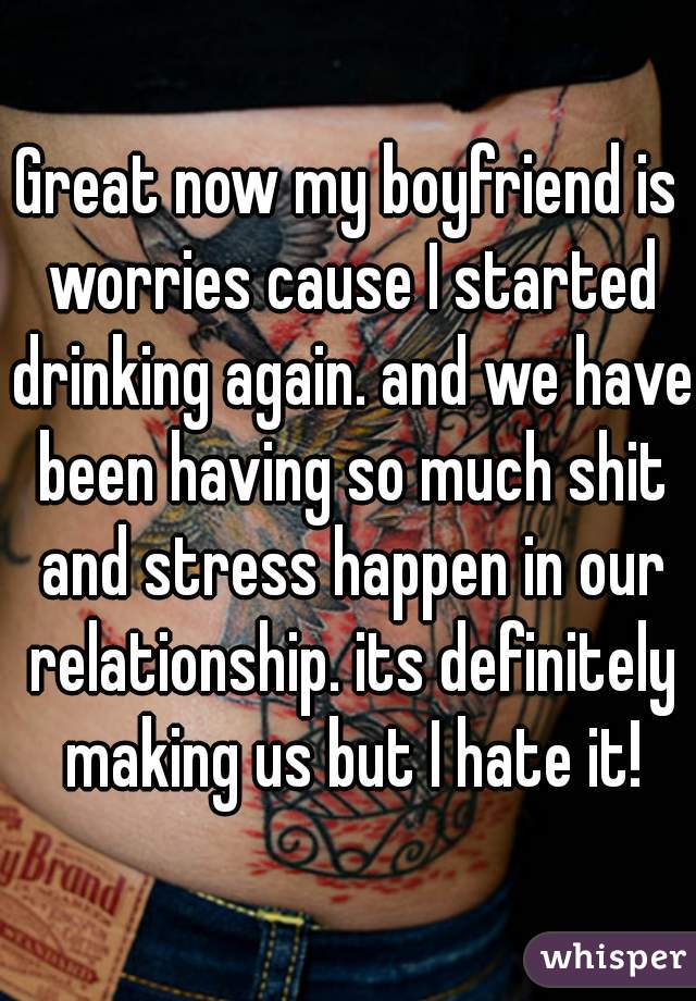 Great now my boyfriend is worries cause I started drinking again. and we have been having so much shit and stress happen in our relationship. its definitely making us but I hate it!