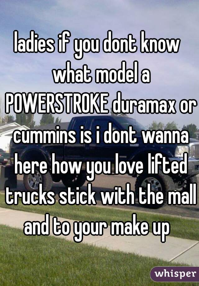 ladies if you dont know  what model a POWERSTROKE duramax or cummins is i dont wanna here how you love lifted trucks stick with the mall and to your make up  