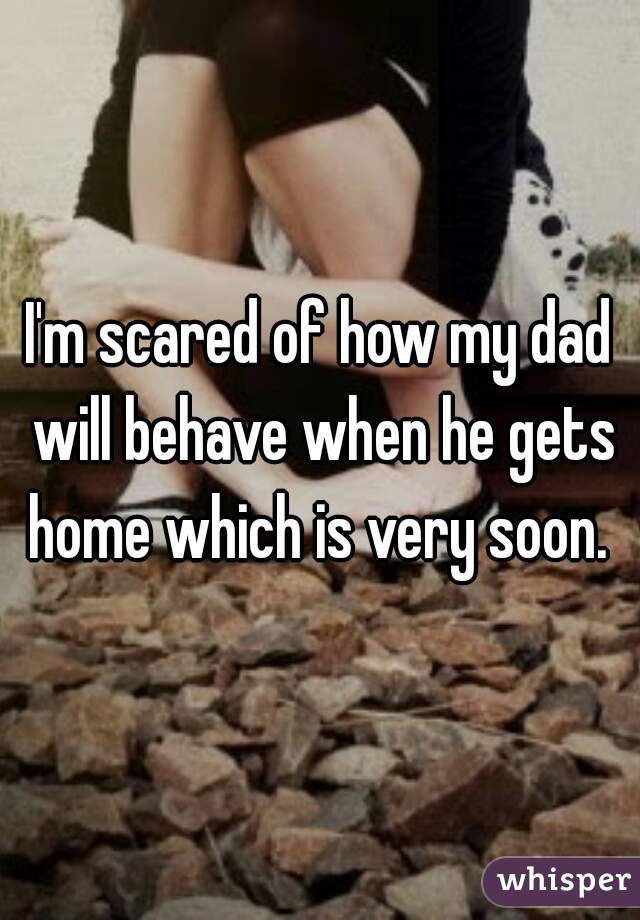 I'm scared of how my dad will behave when he gets home which is very soon. 
