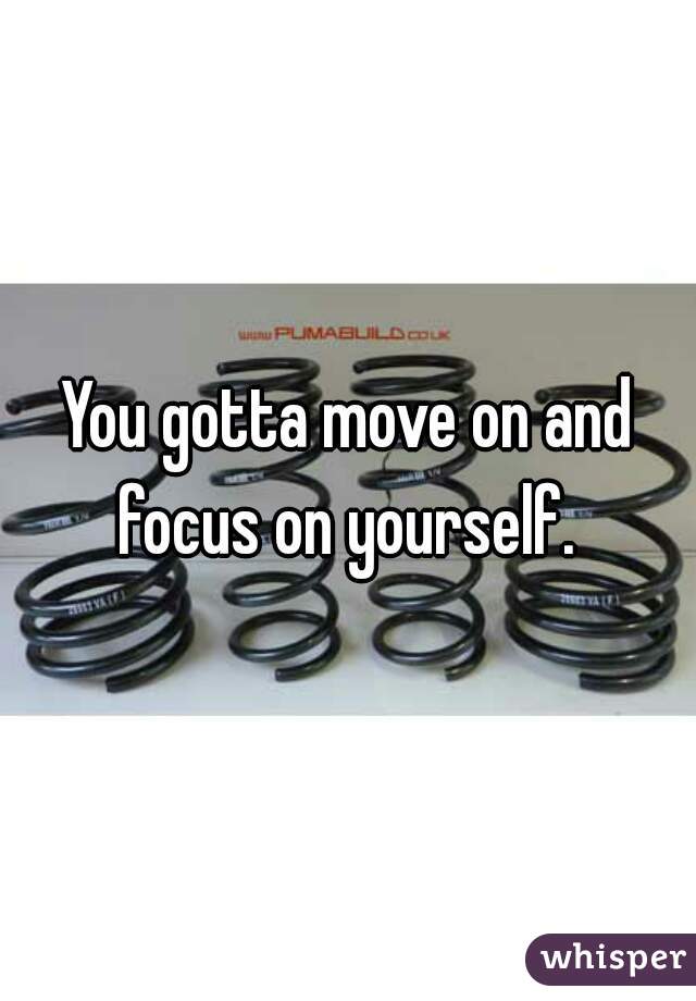 You gotta move on and focus on yourself. 