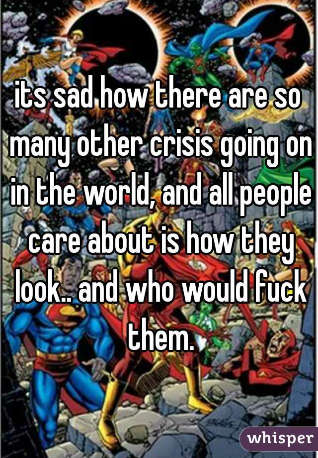 its sad how there are so many other crisis going on in the world, and all people care about is how they look.. and who would fuck them.
