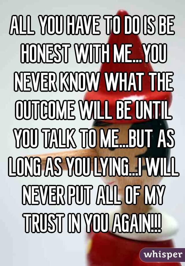 ALL YOU HAVE TO DO IS BE HONEST WITH ME...YOU NEVER KNOW WHAT THE OUTCOME WILL BE UNTIL YOU TALK TO ME...BUT AS LONG AS YOU LYING...I WILL NEVER PUT ALL OF MY TRUST IN YOU AGAIN!!! 