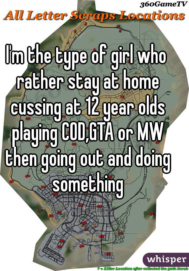 I'm the type of girl who rather stay at home cussing at 12 year olds playing COD,GTA or MW then going out and doing something