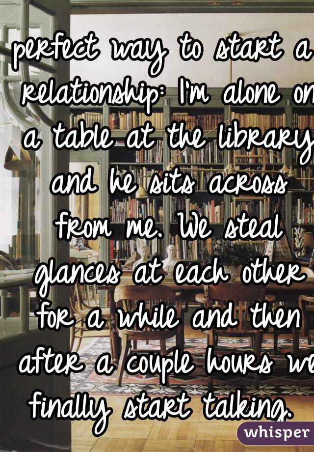 perfect way to start a relationship: I'm alone on a table at the library and he sits across from me. We steal glances at each other for a while and then after a couple hours we finally start talking. 