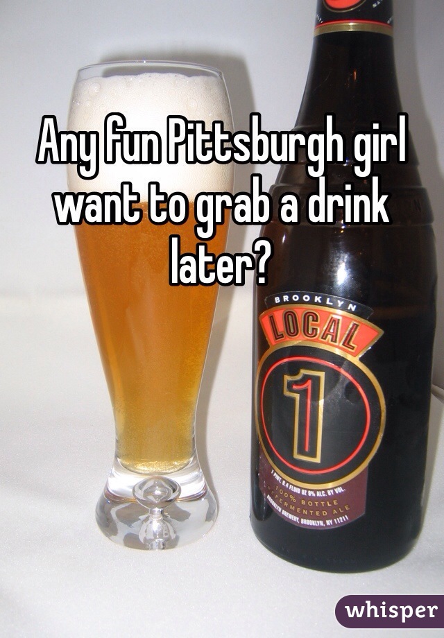 Any fun Pittsburgh girl want to grab a drink later?