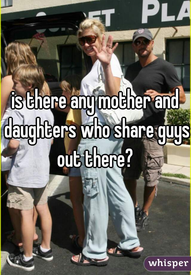 is there any mother and daughters who share guys out there? 