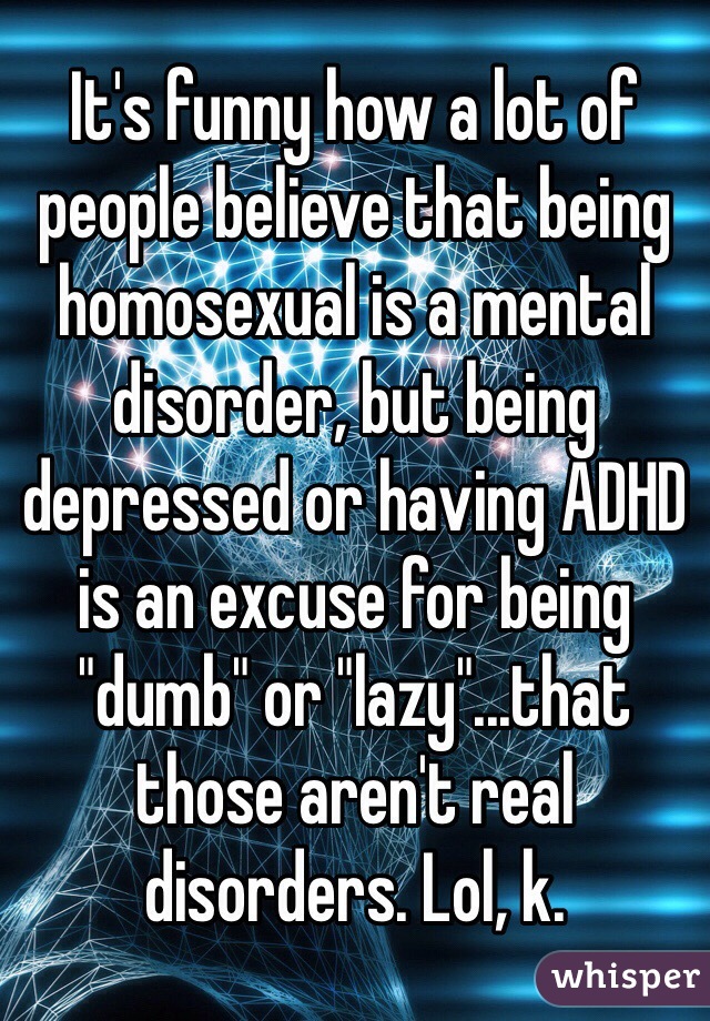 It's funny how a lot of people believe that being homosexual is a mental disorder, but being depressed or having ADHD is an excuse for being "dumb" or "lazy"...that those aren't real disorders. Lol, k.
