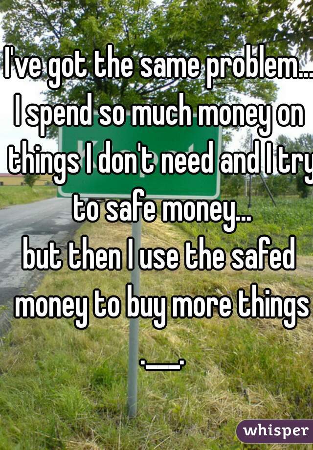 I've got the same problem...
I spend so much money on things I don't need and I try to safe money...
but then I use the safed money to buy more things .___.