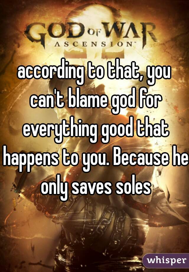 according to that, you can't blame god for everything good that happens to you. Because he only saves soles
