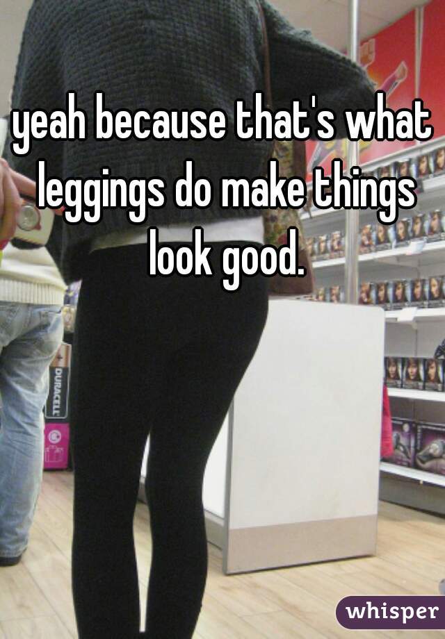 yeah because that's what leggings do make things look good.