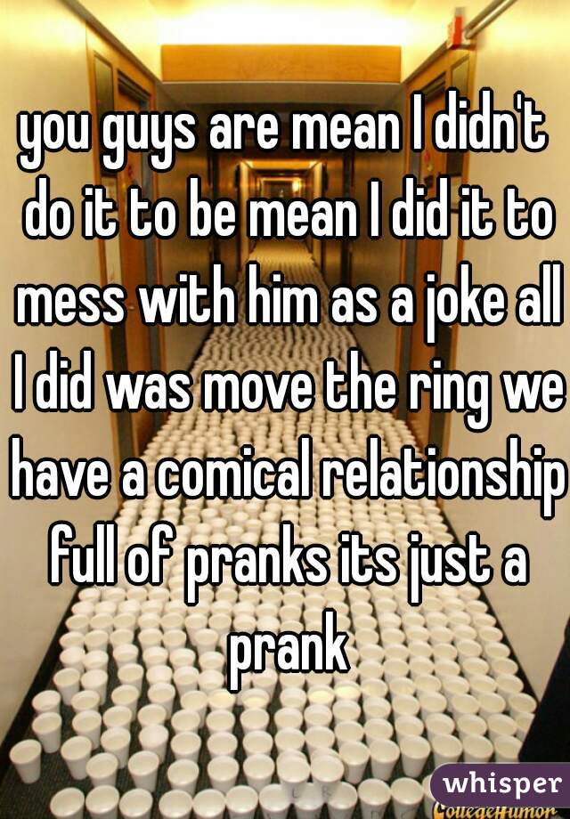 you guys are mean I didn't do it to be mean I did it to mess with him as a joke all I did was move the ring we have a comical relationship full of pranks its just a prank