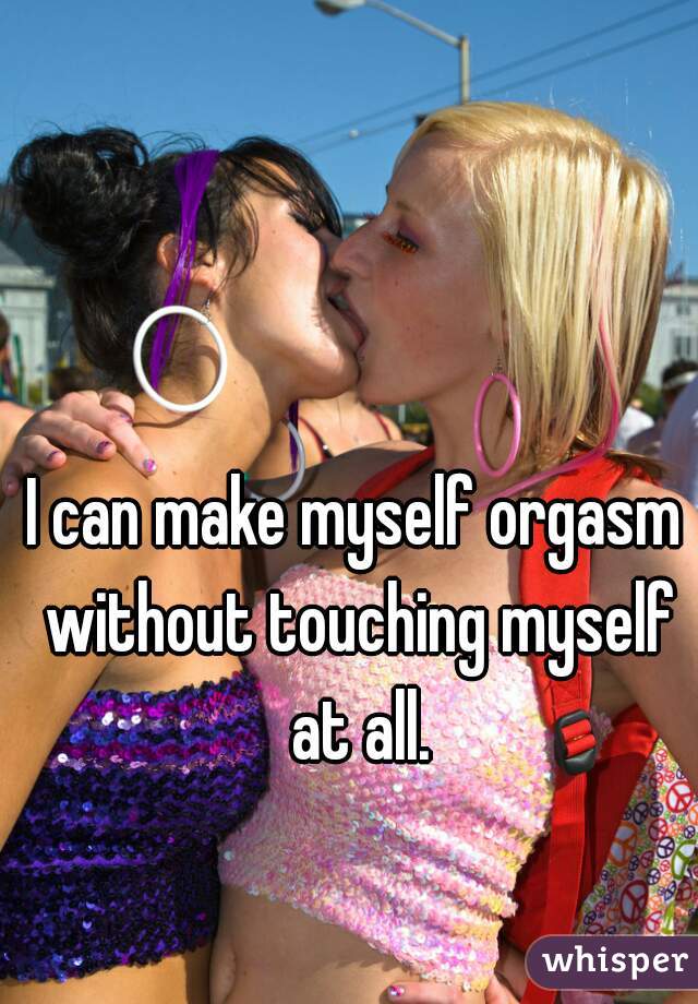 I can make myself orgasm without touching myself at all.