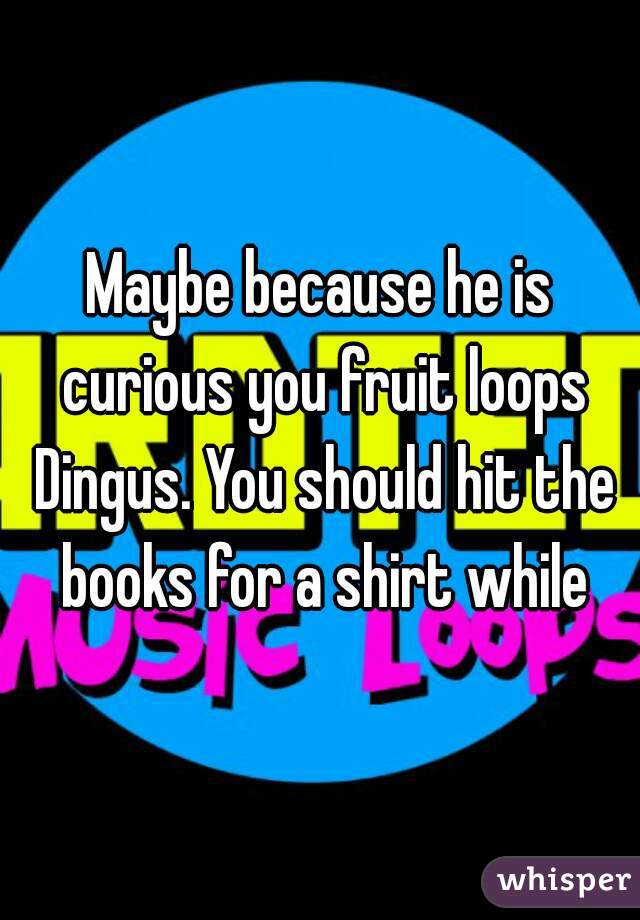 Maybe because he is curious you fruit loops Dingus. You should hit the books for a shirt while