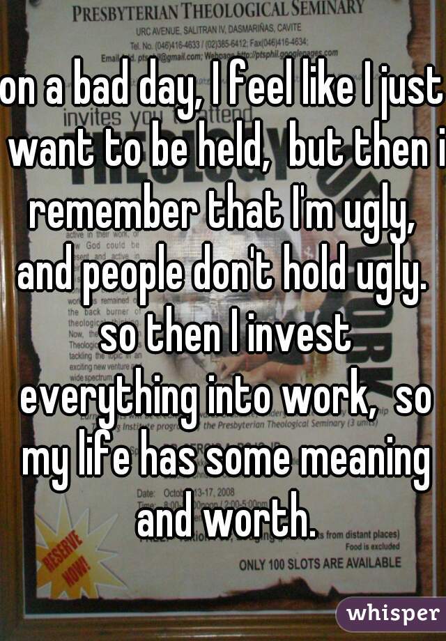 on a bad day, I feel like I just want to be held,  but then i remember that I'm ugly,  and people don't hold ugly.  so then I invest everything into work,  so my life has some meaning and worth.