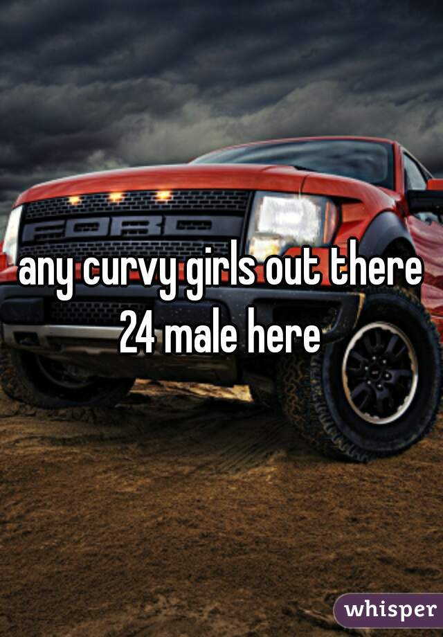 any curvy girls out there 24 male here 