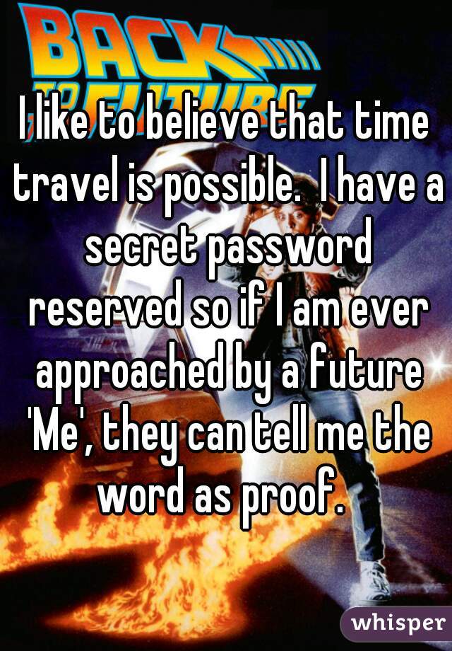 I like to believe that time travel is possible.  I have a secret password reserved so if I am ever approached by a future 'Me', they can tell me the word as proof.  