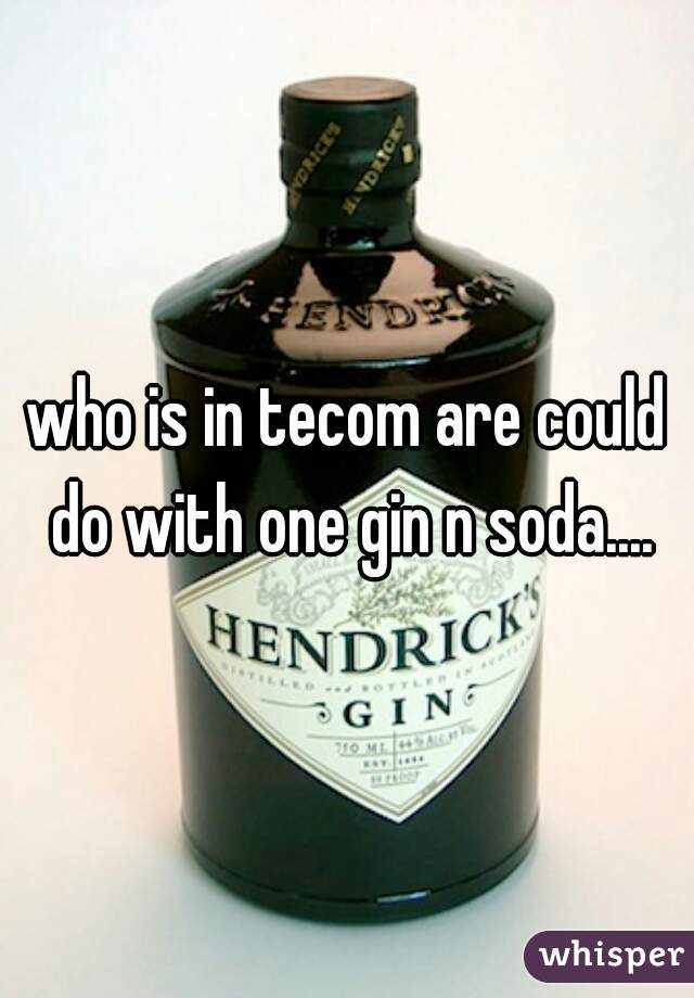 who is in tecom are could do with one gin n soda....