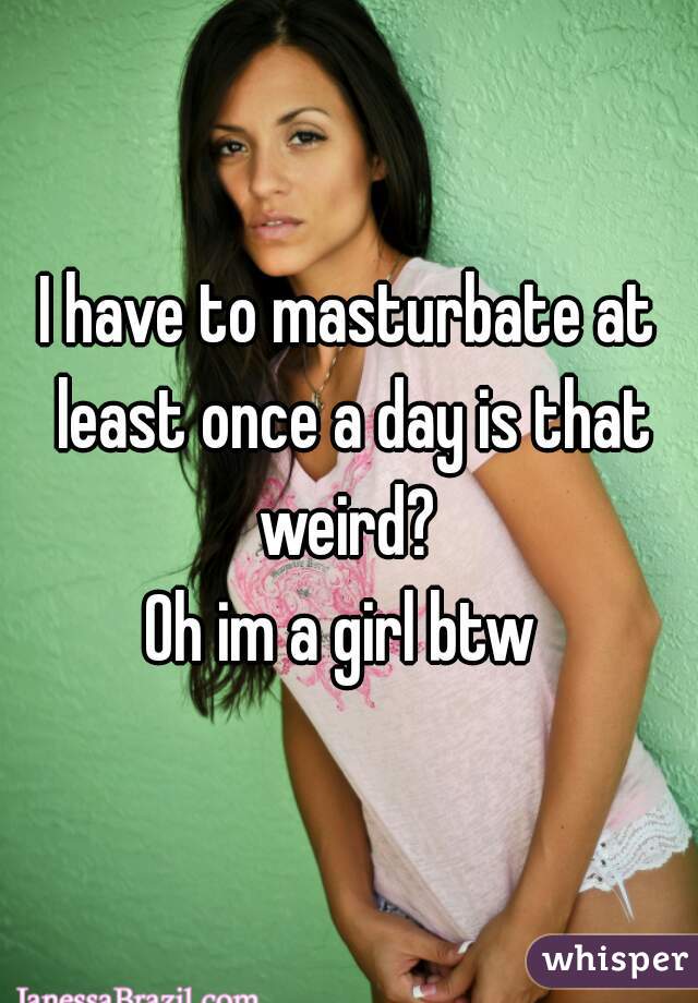 I have to masturbate at least once a day is that weird? 
Oh im a girl btw 