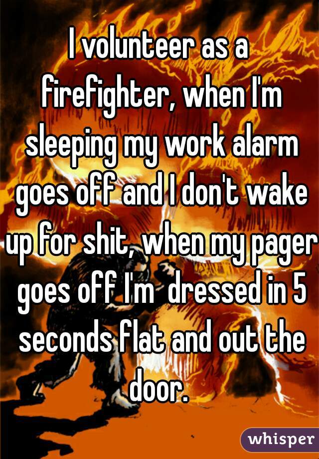 I volunteer as a firefighter, when I'm sleeping my work alarm goes off and I don't wake up for shit, when my pager goes off I'm  dressed in 5 seconds flat and out the door. 