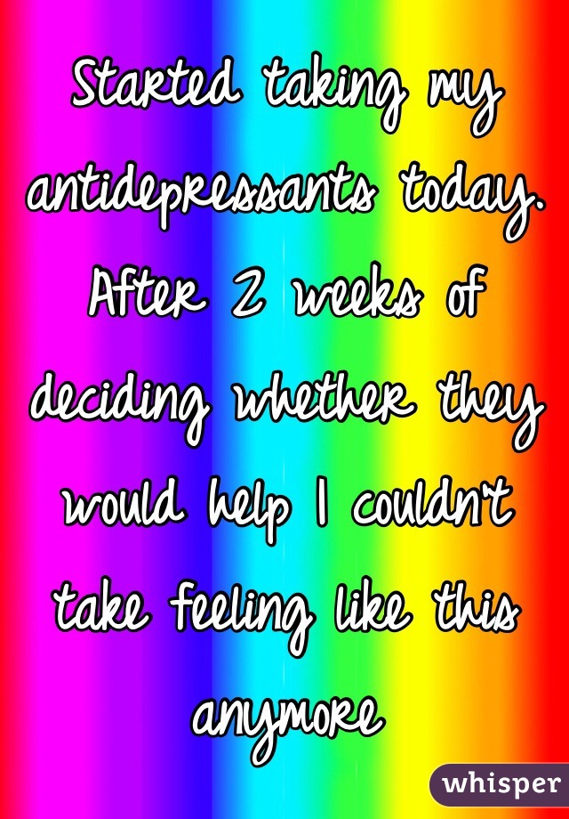 Started taking my antidepressants today. After 2 weeks of deciding whether they would help I couldn't take feeling like this anymore