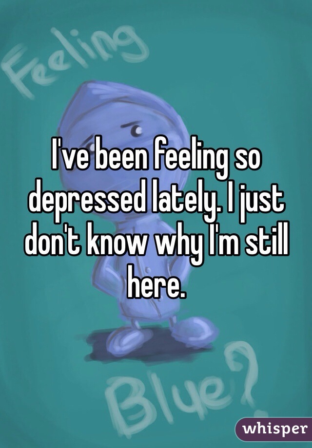 I've been feeling so depressed lately. I just don't know why I'm still here. 