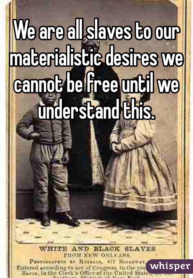 We are all slaves to our materialistic desires we cannot be free until we understand this.