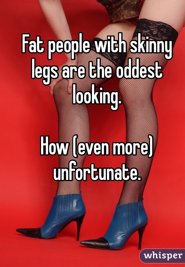 Fat people with skinny legs are the oddest looking.

How (even more) unfortunate.
