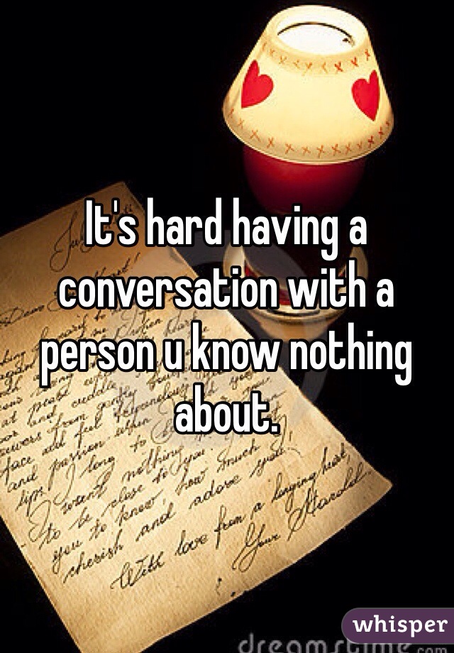It's hard having a conversation with a person u know nothing about. 