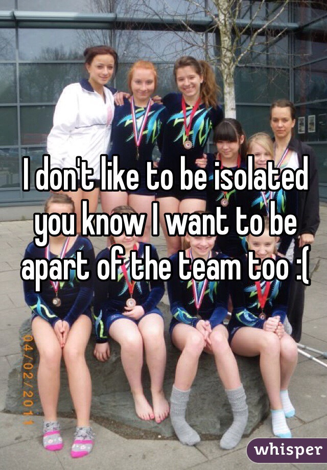 I don't like to be isolated you know I want to be apart of the team too :(