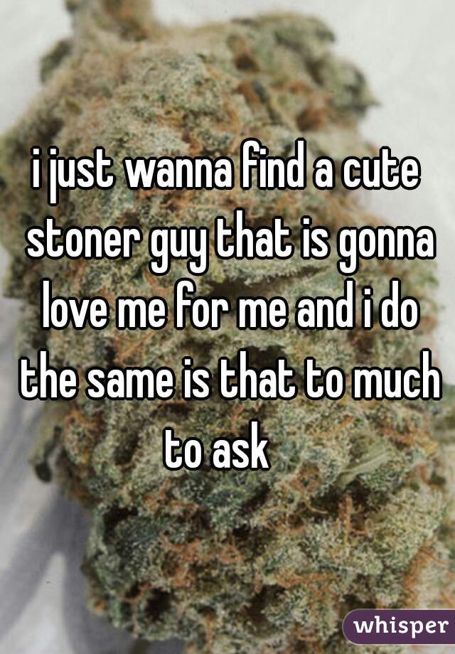 i just wanna find a cute stoner guy that is gonna love me for me and i do the same is that to much to ask   