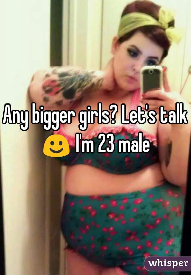 Any bigger girls? Let's talk ☺ I'm 23 male 