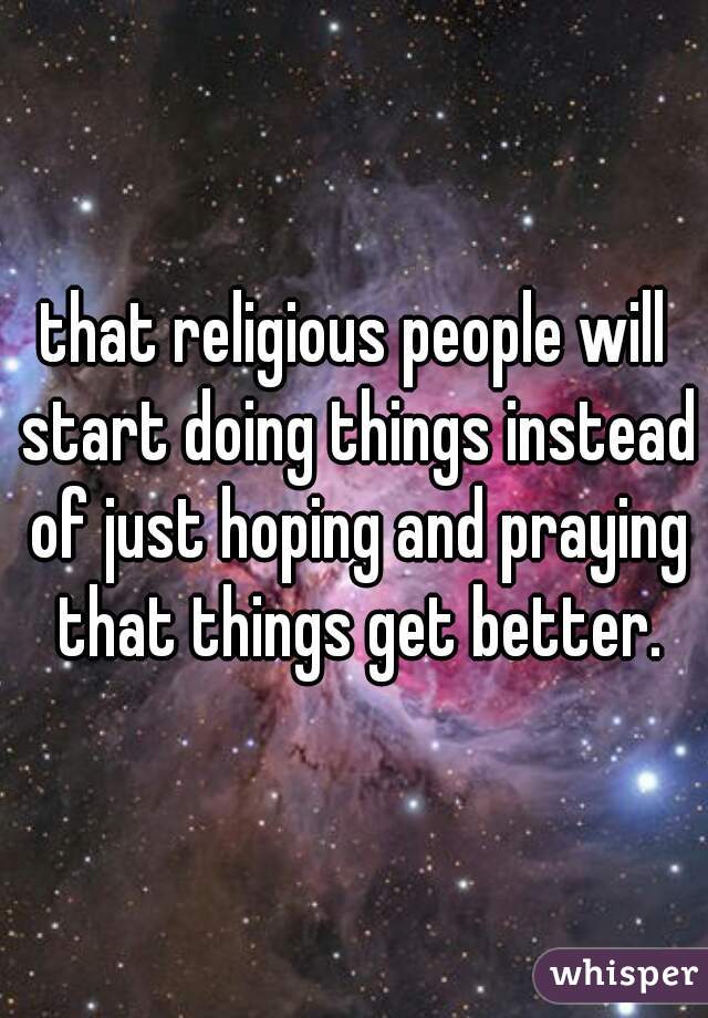 that religious people will start doing things instead of just hoping and praying that things get better.