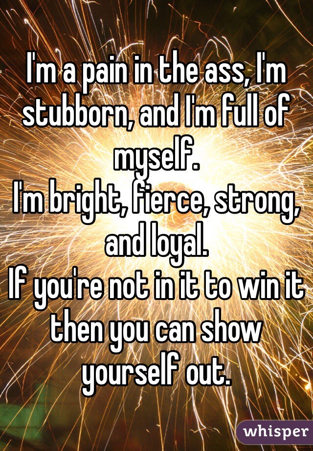 I'm a pain in the ass, I'm stubborn, and I'm full of myself. 
I'm bright, fierce, strong, and loyal. 
If you're not in it to win it then you can show yourself out. 