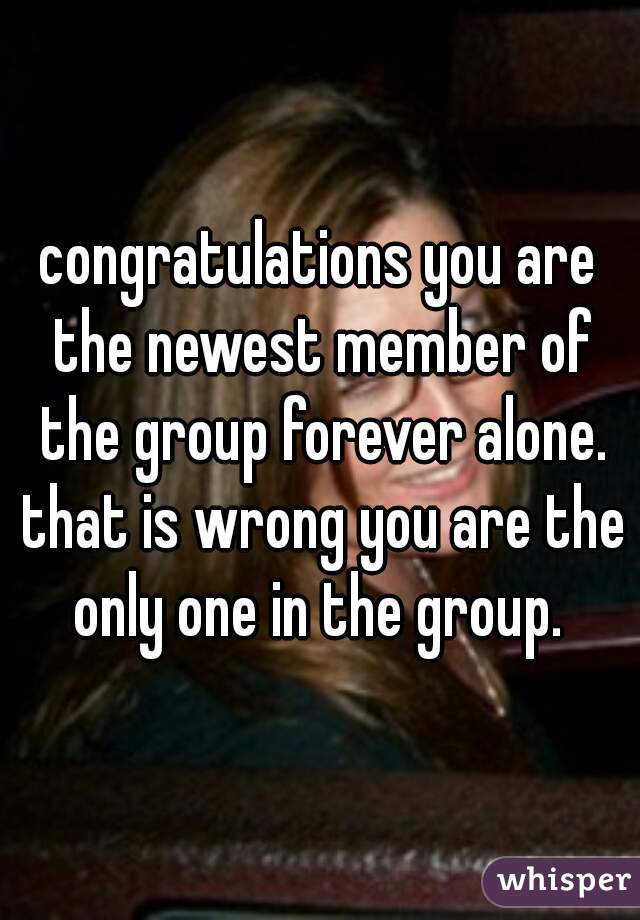 congratulations you are the newest member of the group forever alone. that is wrong you are the only one in the group. 