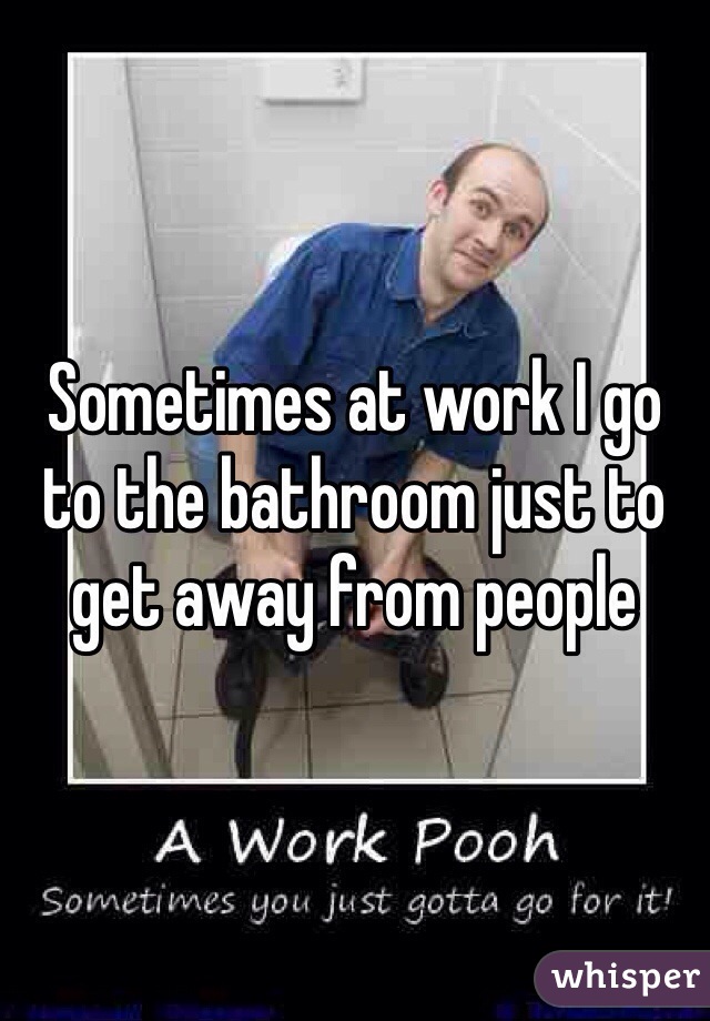 Sometimes at work I go to the bathroom just to get away from people