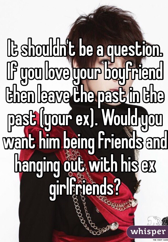 It shouldn't be a question. If you love your boyfriend then leave the past in the past (your ex). Would you want him being friends and hanging out with his ex girlfriends?