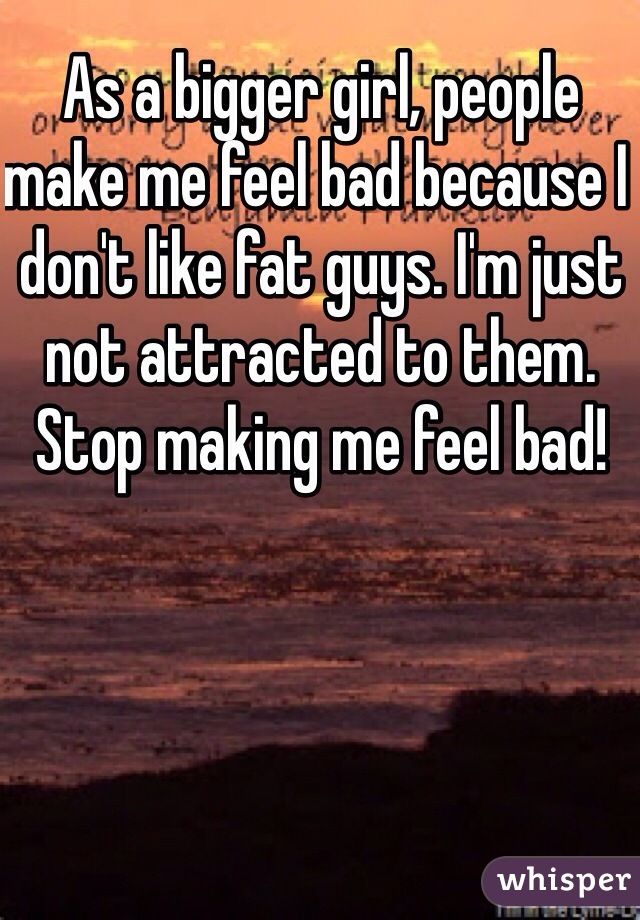 As a bigger girl, people make me feel bad because I don't like fat guys. I'm just not attracted to them. Stop making me feel bad! 